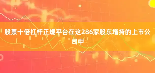 股票十倍杠杆正规平台在这286家股东增持的上市公司中